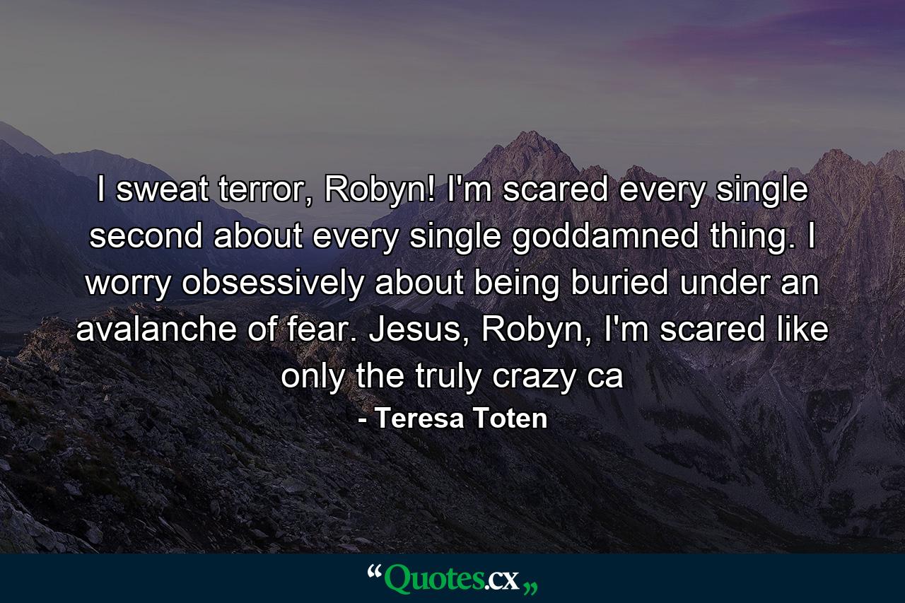 I sweat terror, Robyn! I'm scared every single second about every single goddamned thing. I worry obsessively about being buried under an avalanche of fear. Jesus, Robyn, I'm scared like only the truly crazy ca - Quote by Teresa Toten