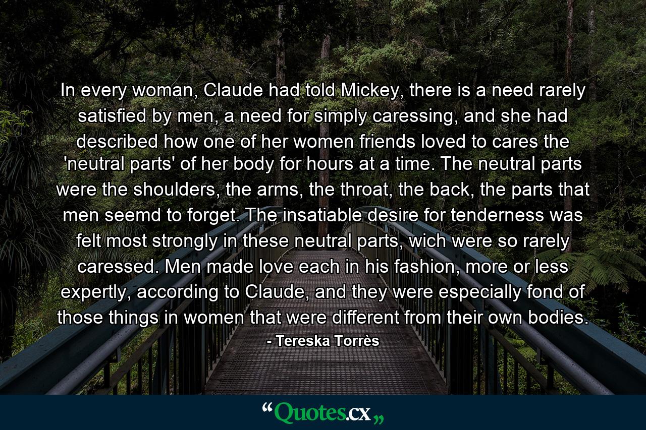 In every woman, Claude had told Mickey, there is a need rarely satisfied by men, a need for simply caressing, and she had described how one of her women friends loved to cares the 'neutral parts' of her body for hours at a time. The neutral parts were the shoulders, the arms, the throat, the back, the parts that men seemd to forget. The insatiable desire for tenderness was felt most strongly in these neutral parts, wich were so rarely caressed. Men made love each in his fashion, more or less expertly, according to Claude, and they were especially fond of those things in women that were different from their own bodies. - Quote by Tereska Torrès