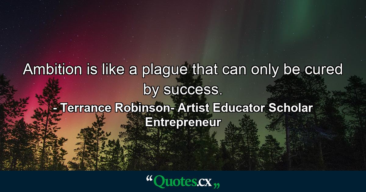 Ambition is like a plague that can only be cured by success. - Quote by Terrance Robinson- Artist Educator Scholar Entrepreneur