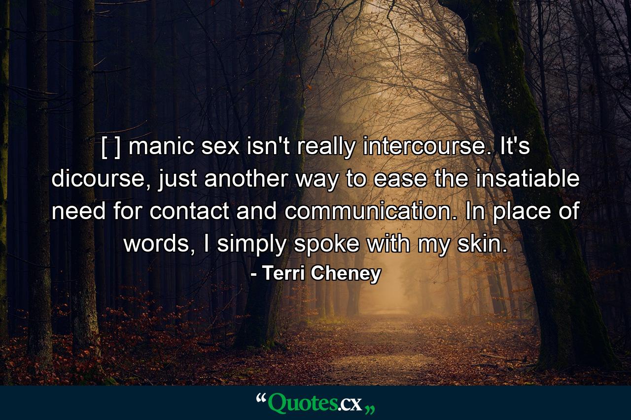 [ ] manic sex isn't really intercourse. It's dicourse, just another way to ease the insatiable need for contact and communication. In place of words, I simply spoke with my skin. - Quote by Terri Cheney