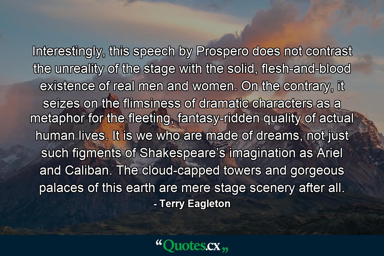 Interestingly, this speech by Prospero does not contrast the unreality of the stage with the solid, flesh-and-blood existence of real men and women. On the contrary, it seizes on the flimsiness of dramatic characters as a metaphor for the fleeting, fantasy-ridden quality of actual human lives. It is we who are made of dreams, not just such figments of Shakespeare’s imagination as Ariel and Caliban. The cloud-capped towers and gorgeous palaces of this earth are mere stage scenery after all. - Quote by Terry Eagleton