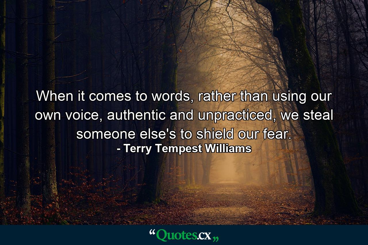 When it comes to words, rather than using our own voice, authentic and unpracticed, we steal someone else's to shield our fear. - Quote by Terry Tempest Williams