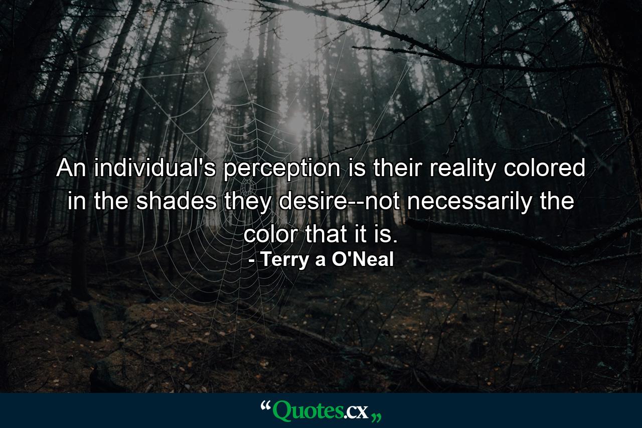 An individual's perception is their reality colored in the shades they desire--not necessarily the color that it is. - Quote by Terry a O'Neal