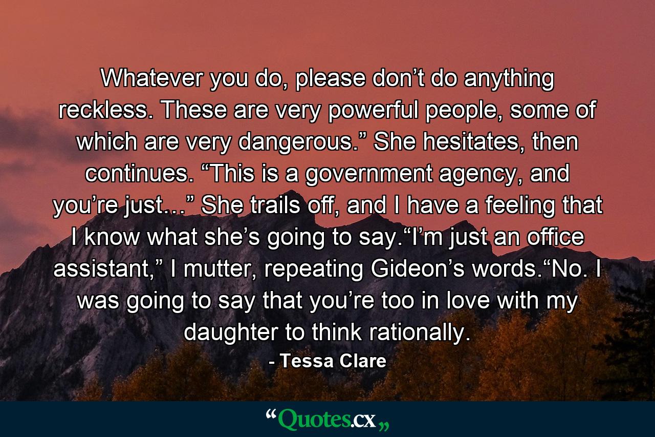 Whatever you do, please don’t do anything reckless. These are very powerful people, some of which are very dangerous.” She hesitates, then continues. “This is a government agency, and you’re just…” She trails off, and I have a feeling that I know what she’s going to say.“I’m just an office assistant,” I mutter, repeating Gideon’s words.“No. I was going to say that you’re too in love with my daughter to think rationally. - Quote by Tessa Clare