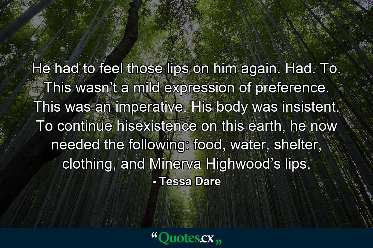 He had to feel those lips on him again. Had. To. This wasn’t a mild expression of preference. This was an imperative. His body was insistent. To continue hisexistence on this earth, he now needed the following: food, water, shelter, clothing, and Minerva Highwood’s lips. - Quote by Tessa Dare