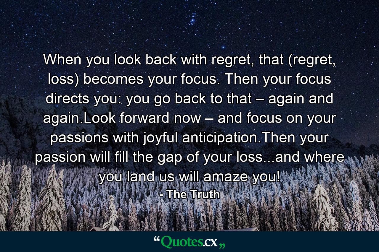 When you look back with regret, that (regret, loss) becomes your focus. Then your focus directs you: you go back to that – again and again.Look forward now – and focus on your passions with joyful anticipation.Then your passion will fill the gap of your loss...and where you land us will amaze you! - Quote by The Truth