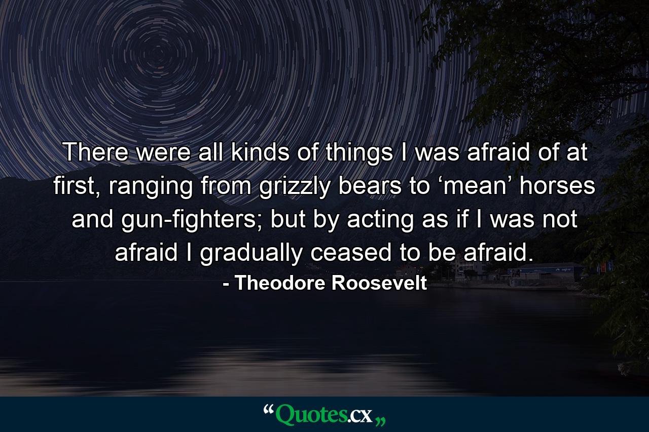 There were all kinds of things I was afraid of at first, ranging from grizzly bears to ‘mean’ horses and gun-fighters; but by acting as if I was not afraid I gradually ceased to be afraid. - Quote by Theodore Roosevelt