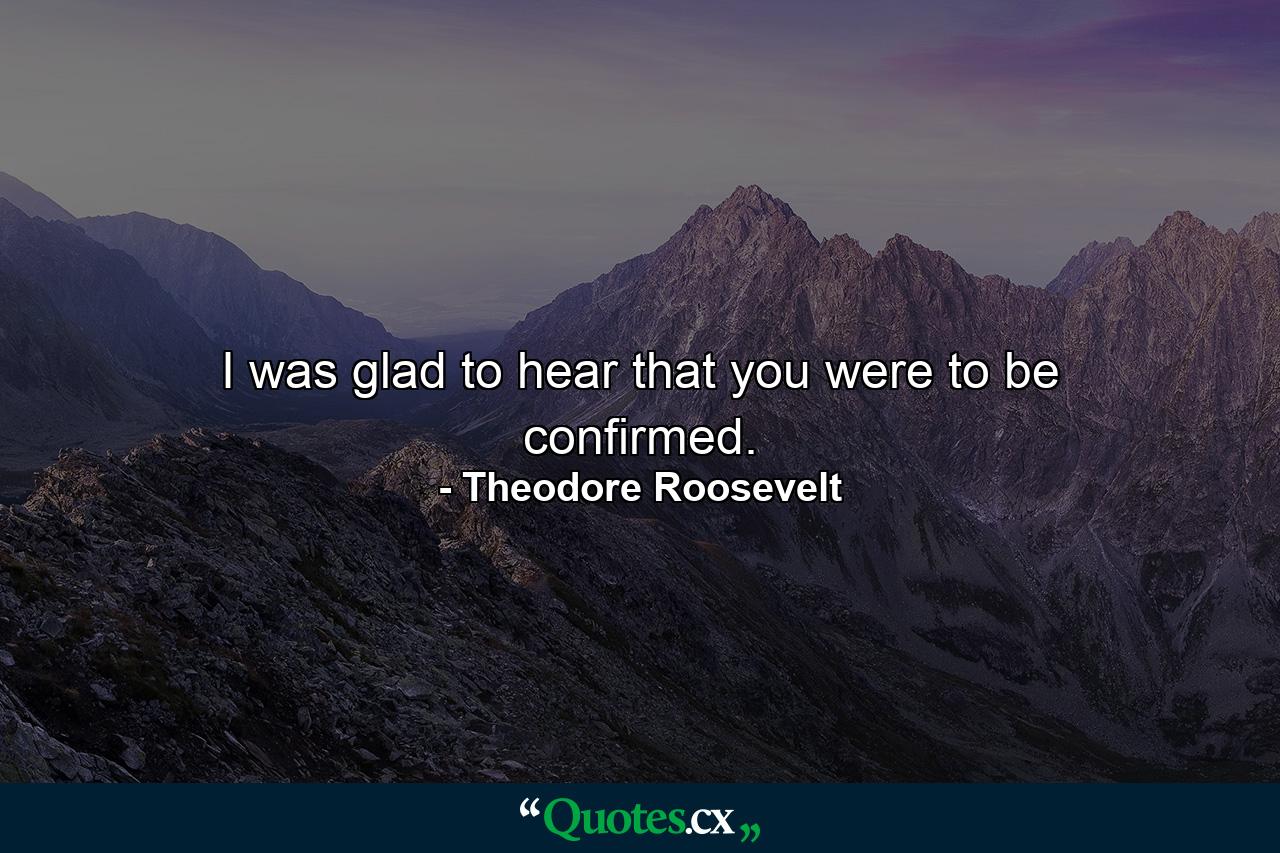 I was glad to hear that you were to be confirmed. - Quote by Theodore Roosevelt