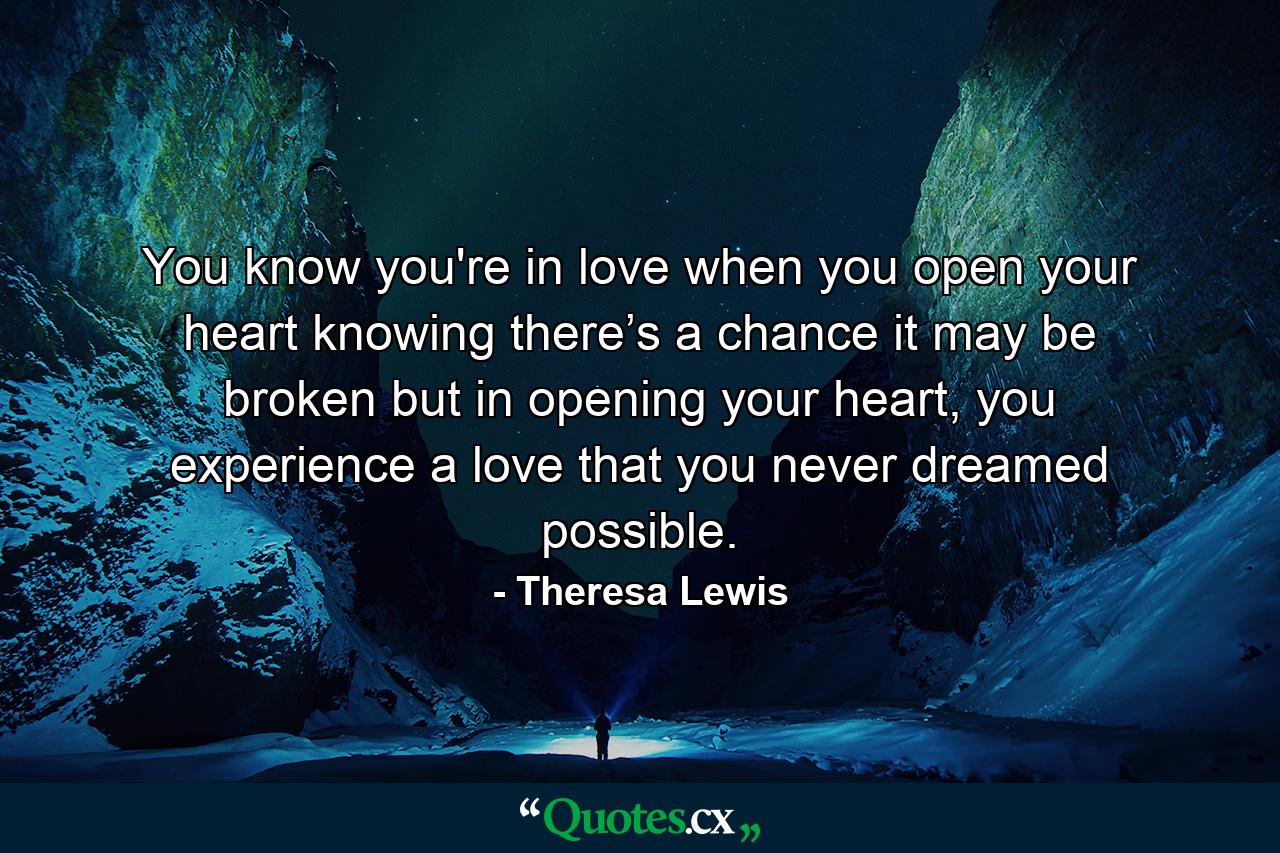 You know you're in love when you open your heart knowing there’s a chance it may be broken but in opening your heart, you experience a love that you never dreamed possible. - Quote by Theresa Lewis