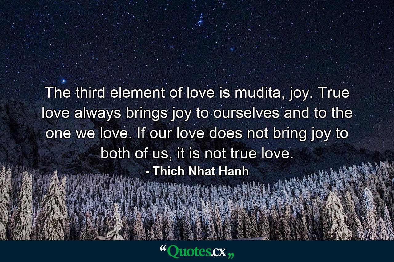 The third element of love is mudita, joy. True love always brings joy to ourselves and to the one we love. If our love does not bring joy to both of us, it is not true love. - Quote by Thich Nhat Hanh