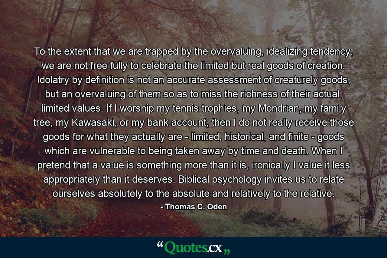 To the extent that we are trapped by the overvaluing, idealizing tendency, we are not free fully to celebrate the limited but real goods of creation. Idolatry by definition is not an accurate assessment of creaturely goods, but an overvaluing of them so as to miss the richness of their actual, limited values. If I worship my tennis trophies, my Mondrian, my family tree, my Kawasaki, or my bank account, then I do not really receive those goods for what they actually are - limited, historical, and finite - goods which are vulnerable to being taken away by time and death. When I pretend that a value is something more than it is, ironically I value it less appropriately than it deserves. Biblical psychology invites us to relate ourselves absolutely to the absolute and relatively to the relative. - Quote by Thomas C. Oden