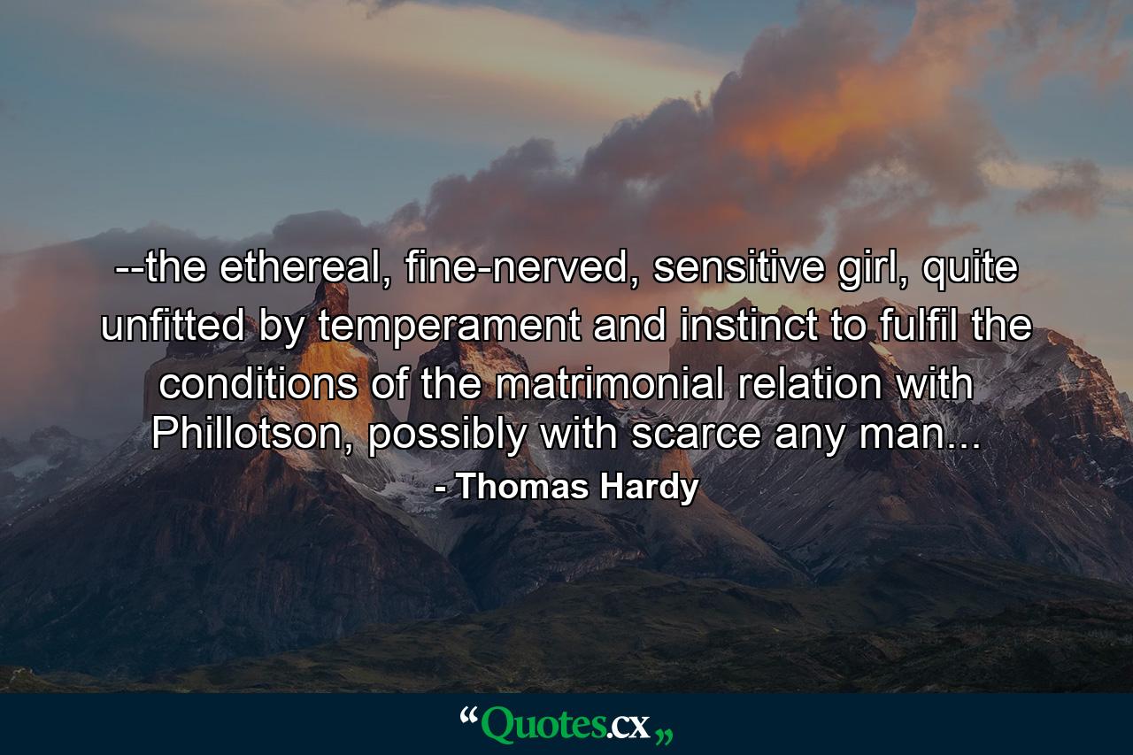 --the ethereal, fine-nerved, sensitive girl, quite unfitted by temperament and instinct to fulfil the conditions of the matrimonial relation with Phillotson, possibly with scarce any man... - Quote by Thomas Hardy