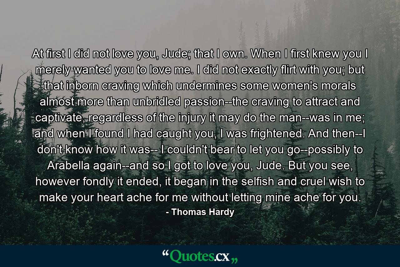 At first I did not love you, Jude; that I own. When I first knew you I merely wanted you to love me. I did not exactly flirt with you; but that inborn craving which undermines some women's morals almost more than unbridled passion--the craving to attract and captivate, regardless of the injury it may do the man--was in me; and when I found I had caught you, I was frightened. And then--I don't know how it was-- I couldn't bear to let you go--possibly to Arabella again--and so I got to love you, Jude. But you see, however fondly it ended, it began in the selfish and cruel wish to make your heart ache for me without letting mine ache for you. - Quote by Thomas Hardy