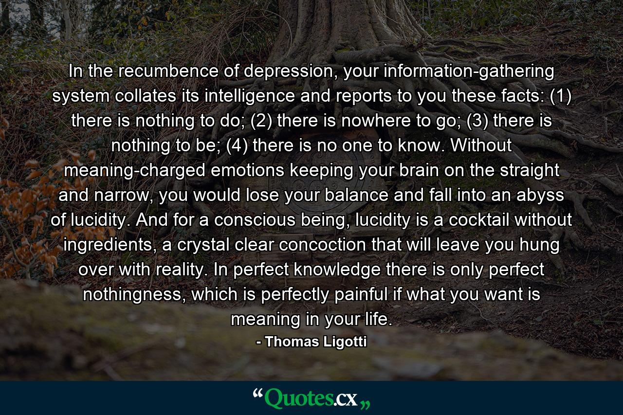 In the recumbence of depression, your information-gathering system collates its intelligence and reports to you these facts: (1) there is nothing to do; (2) there is nowhere to go; (3) there is nothing to be; (4) there is no one to know. Without meaning-charged emotions keeping your brain on the straight and narrow, you would lose your balance and fall into an abyss of lucidity. And for a conscious being, lucidity is a cocktail without ingredients, a crystal clear concoction that will leave you hung over with reality. In perfect knowledge there is only perfect nothingness, which is perfectly painful if what you want is meaning in your life. - Quote by Thomas Ligotti