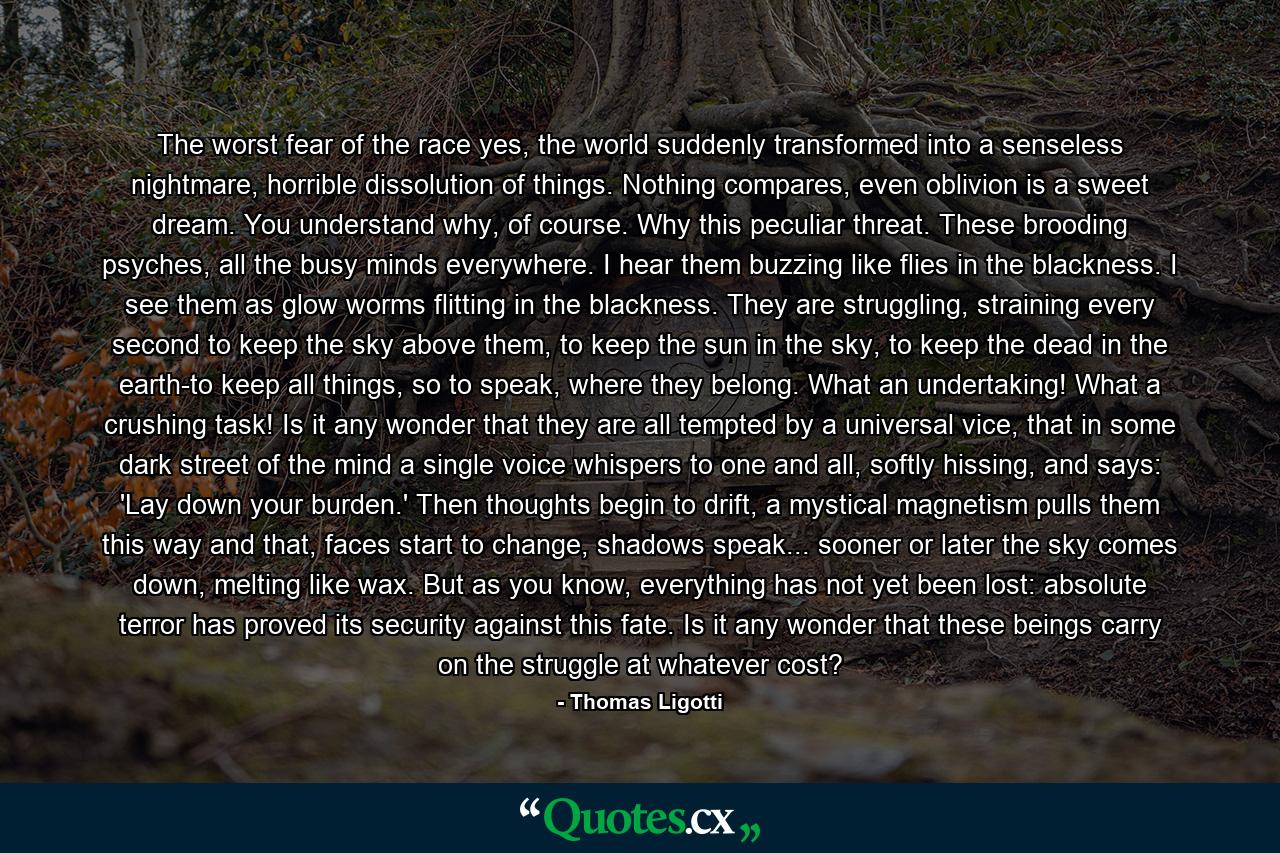 The worst fear of the race yes, the world suddenly transformed into a senseless nightmare, horrible dissolution of things. Nothing compares, even oblivion is a sweet dream. You understand why, of course. Why this peculiar threat. These brooding psyches, all the busy minds everywhere. I hear them buzzing like flies in the blackness. I see them as glow worms flitting in the blackness. They are struggling, straining every second to keep the sky above them, to keep the sun in the sky, to keep the dead in the earth-to keep all things, so to speak, where they belong. What an undertaking! What a crushing task! Is it any wonder that they are all tempted by a universal vice, that in some dark street of the mind a single voice whispers to one and all, softly hissing, and says: 'Lay down your burden.' Then thoughts begin to drift, a mystical magnetism pulls them this way and that, faces start to change, shadows speak... sooner or later the sky comes down, melting like wax. But as you know, everything has not yet been lost: absolute terror has proved its security against this fate. Is it any wonder that these beings carry on the struggle at whatever cost? - Quote by Thomas Ligotti