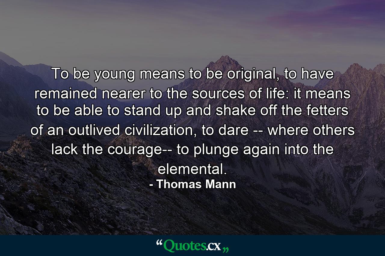 To be young means to be original, to have remained nearer to the sources of life: it means to be able to stand up and shake off the fetters of an outlived civilization, to dare -- where others lack the courage-- to plunge again into the elemental. - Quote by Thomas Mann