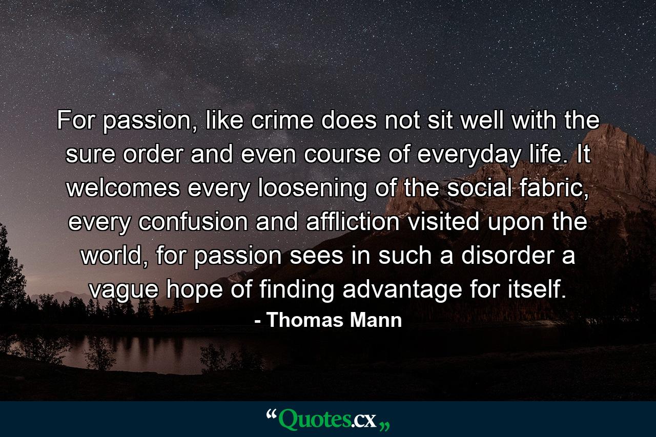 For passion, like crime does not sit well with the sure order and even course of everyday life. It welcomes every loosening of the social fabric, every confusion and affliction visited upon the world, for passion sees in such a disorder a vague hope of finding advantage for itself. - Quote by Thomas Mann