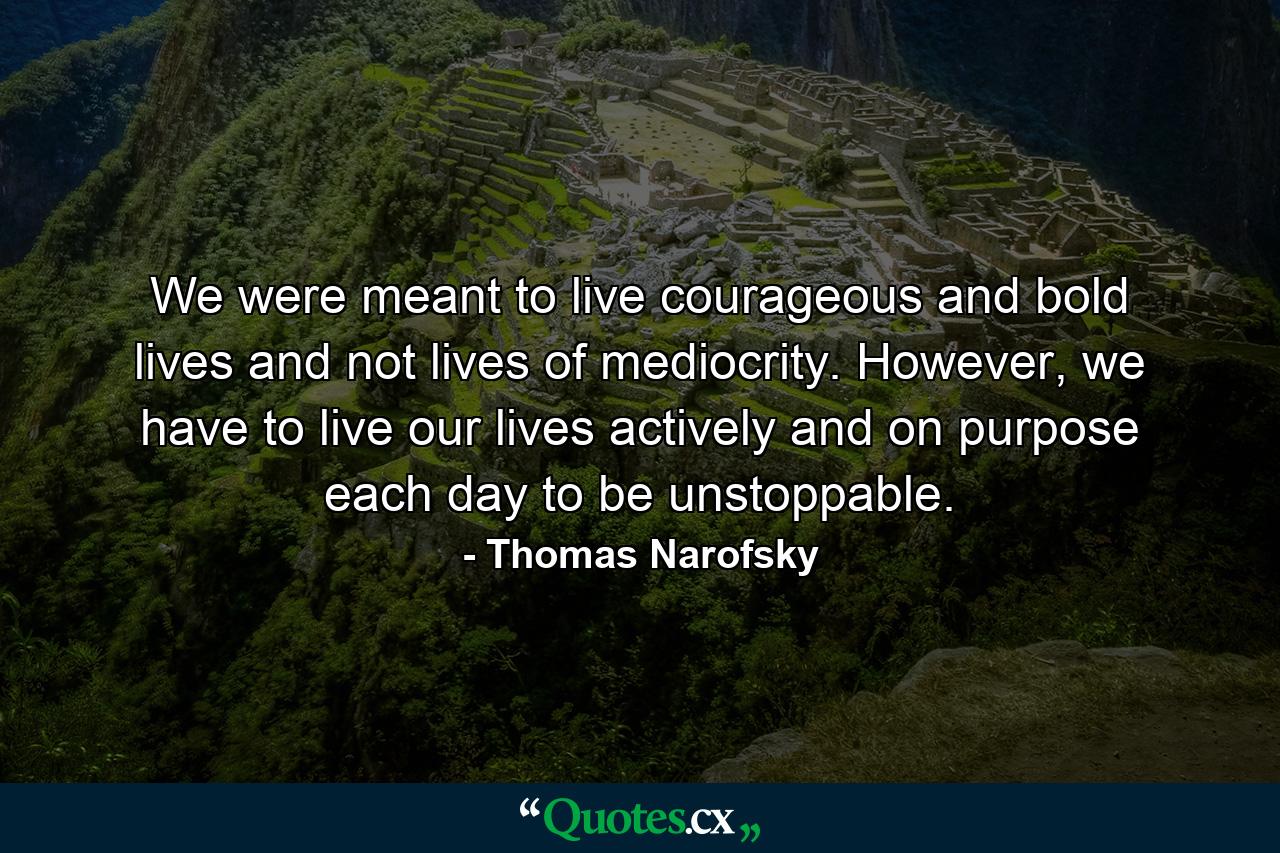 We were meant to live courageous and bold lives and not lives of mediocrity. However, we have to live our lives actively and on purpose each day to be unstoppable. - Quote by Thomas Narofsky