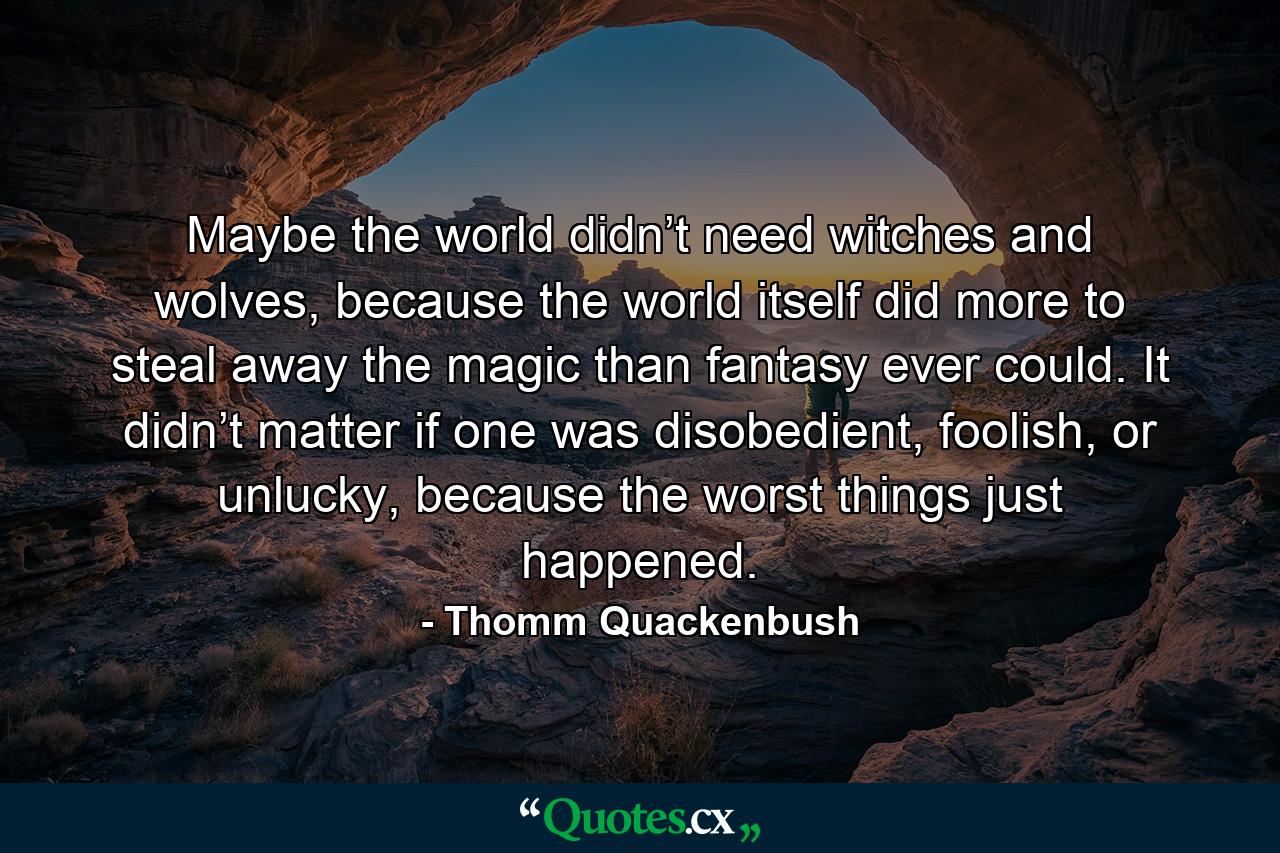 Maybe the world didn’t need witches and wolves, because the world itself did more to steal away the magic than fantasy ever could. It didn’t matter if one was disobedient, foolish, or unlucky, because the worst things just happened. - Quote by Thomm Quackenbush