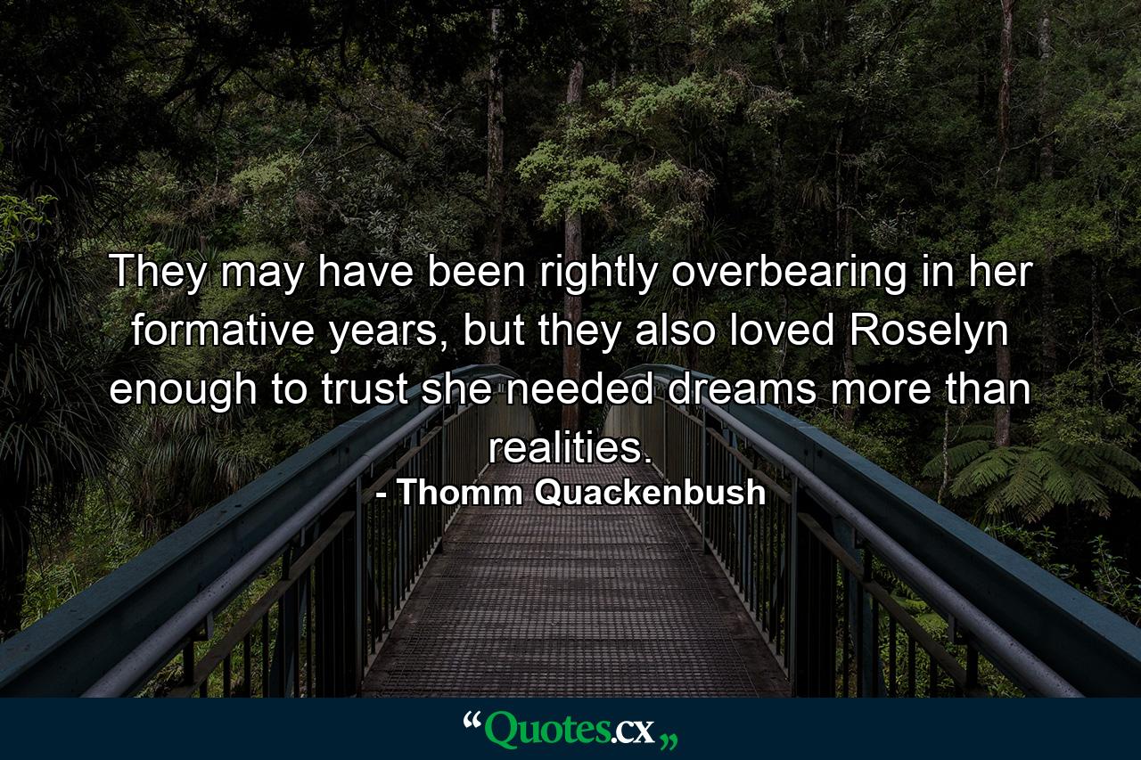 They may have been rightly overbearing in her formative years, but they also loved Roselyn enough to trust she needed dreams more than realities. - Quote by Thomm Quackenbush