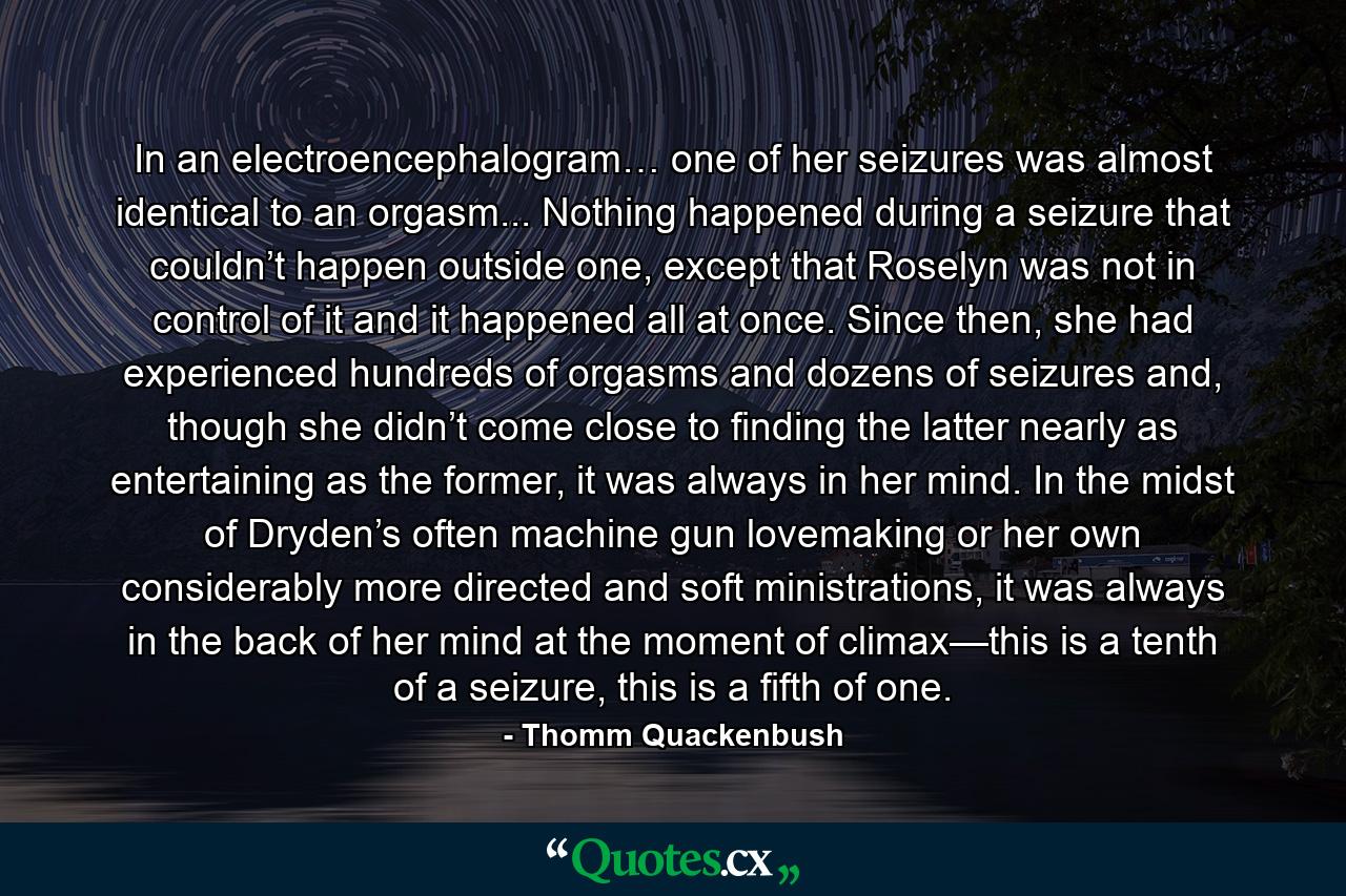 In an electroencephalogram… one of her seizures was almost identical to an orgasm... Nothing happened during a seizure that couldn’t happen outside one, except that Roselyn was not in control of it and it happened all at once. Since then, she had experienced hundreds of orgasms and dozens of seizures and, though she didn’t come close to finding the latter nearly as entertaining as the former, it was always in her mind. In the midst of Dryden’s often machine gun lovemaking or her own considerably more directed and soft ministrations, it was always in the back of her mind at the moment of climax—this is a tenth of a seizure, this is a fifth of one. - Quote by Thomm Quackenbush