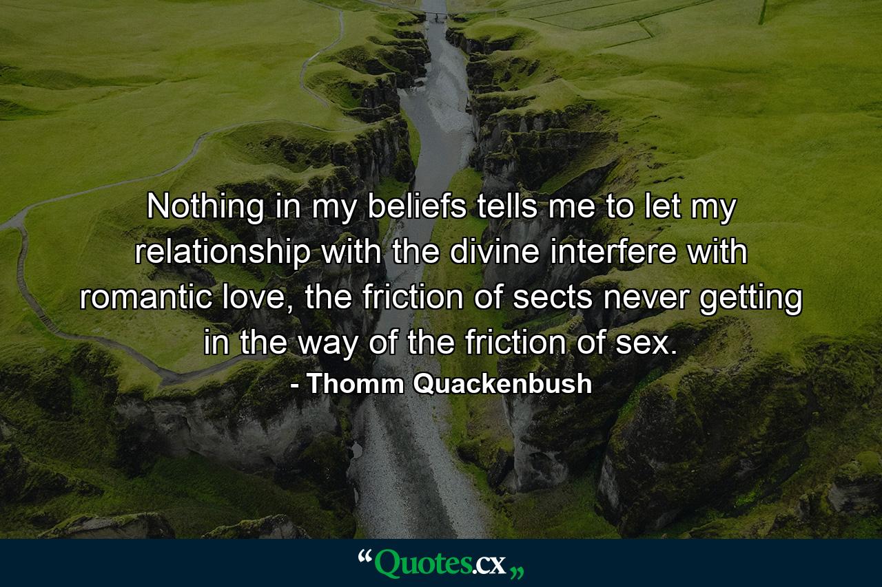 Nothing in my beliefs tells me to let my relationship with the divine interfere with romantic love, the friction of sects never getting in the way of the friction of sex. - Quote by Thomm Quackenbush