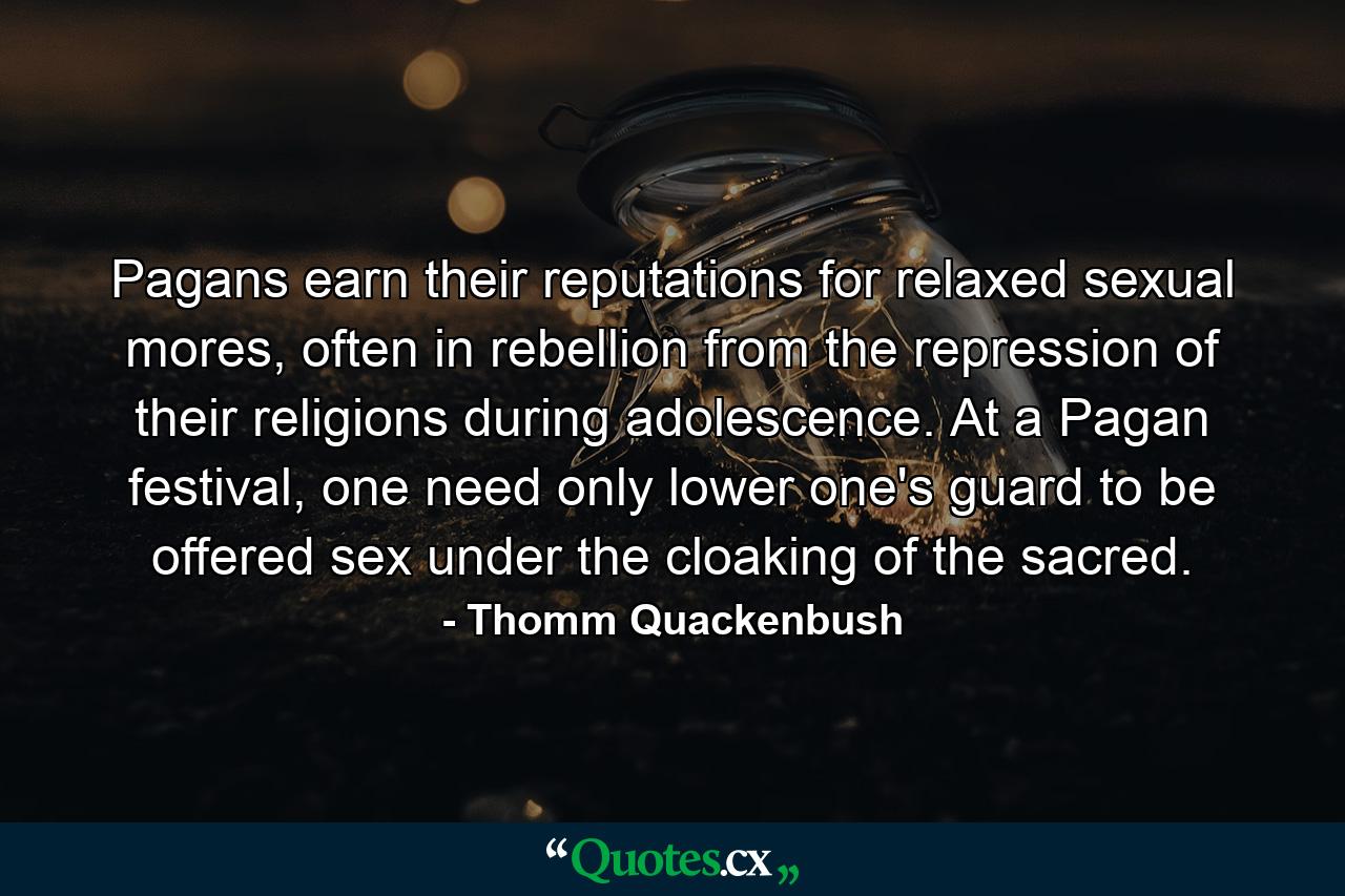 Pagans earn their reputations for relaxed sexual mores, often in rebellion from the repression of their religions during adolescence. At a Pagan festival, one need only lower one's guard to be offered sex under the cloaking of the sacred. - Quote by Thomm Quackenbush