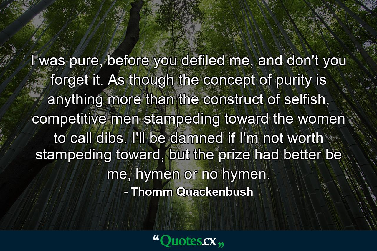 I was pure, before you defiled me, and don't you forget it. As though the concept of purity is anything more than the construct of selfish, competitive men stampeding toward the women to call dibs. I'll be damned if I'm not worth stampeding toward, but the prize had better be me, hymen or no hymen. - Quote by Thomm Quackenbush