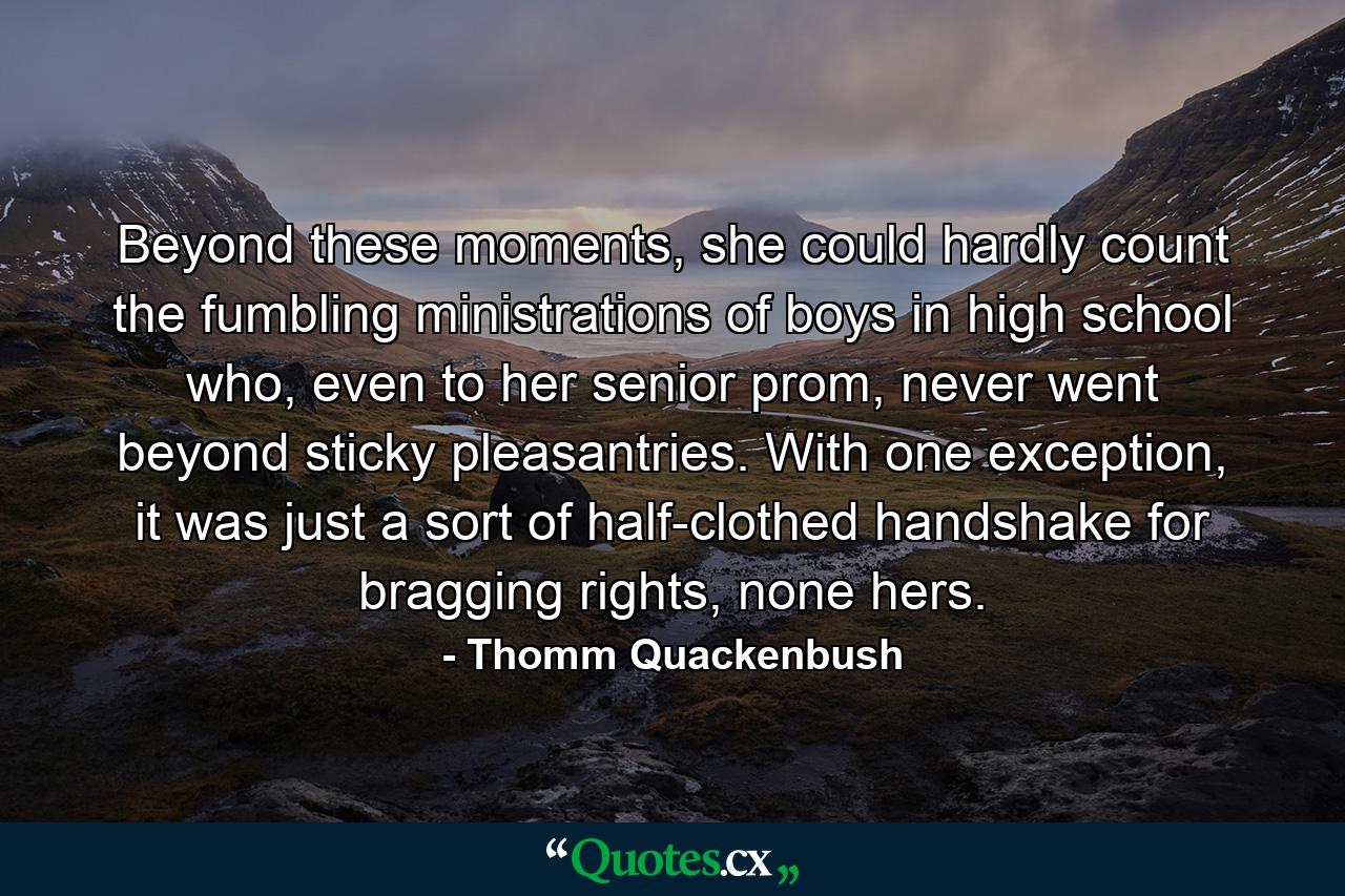 Beyond these moments, she could hardly count the fumbling ministrations of boys in high school who, even to her senior prom, never went beyond sticky pleasantries. With one exception, it was just a sort of half-clothed handshake for bragging rights, none hers. - Quote by Thomm Quackenbush