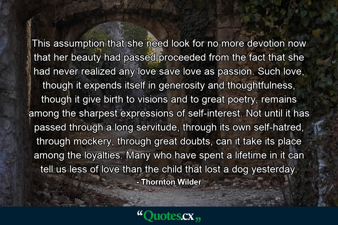 This assumption that she need look for no more devotion now that her beauty had passed proceeded from the fact that she had never realized any love save love as passion. Such love, though it expends itself in generosity and thoughtfulness, though it give birth to visions and to great poetry, remains among the sharpest expressions of self-interest. Not until it has passed through a long servitude, through its own self-hatred, through mockery, through great doubts, can it take its place among the loyalties. Many who have spent a lifetime in it can tell us less of love than the child that lost a dog yesterday. - Quote by Thornton Wilder