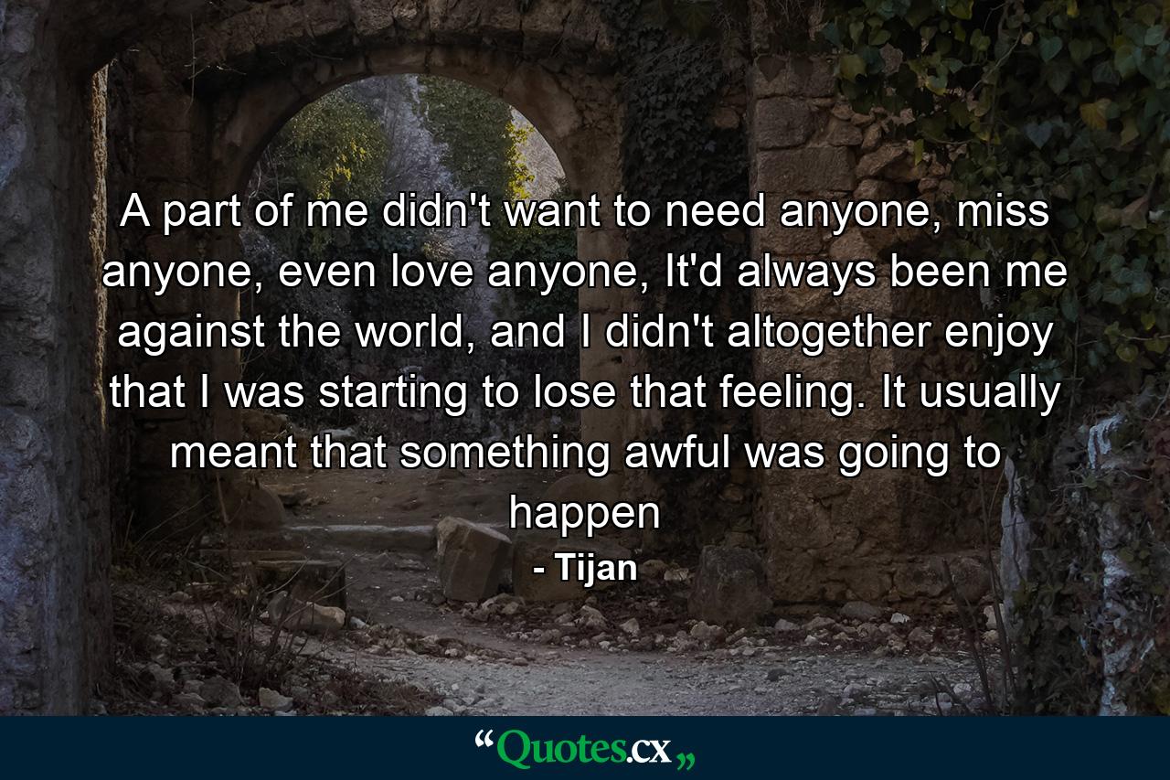 A part of me didn't want to need anyone, miss anyone, even love anyone, It'd always been me against the world, and I didn't altogether enjoy that I was starting to lose that feeling. It usually meant that something awful was going to happen - Quote by Tijan