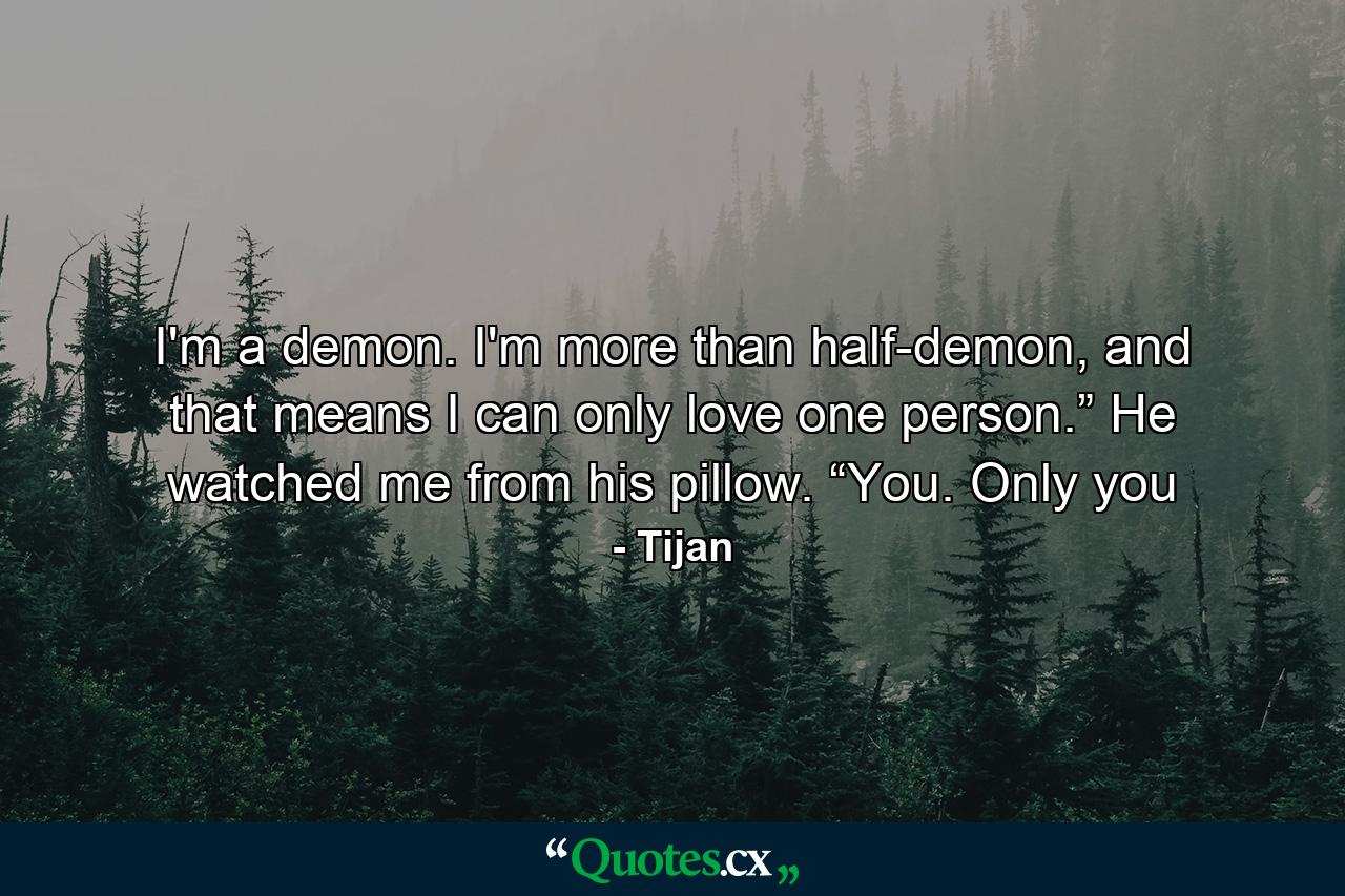 I'm a demon. I'm more than half-demon, and that means I can only love one person.” He watched me from his pillow. “You. Only you - Quote by Tijan