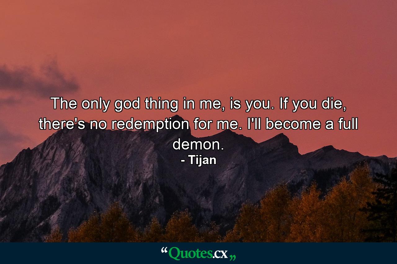 The only god thing in me, is you. If you die, there's no redemption for me. I'll become a full demon. - Quote by Tijan