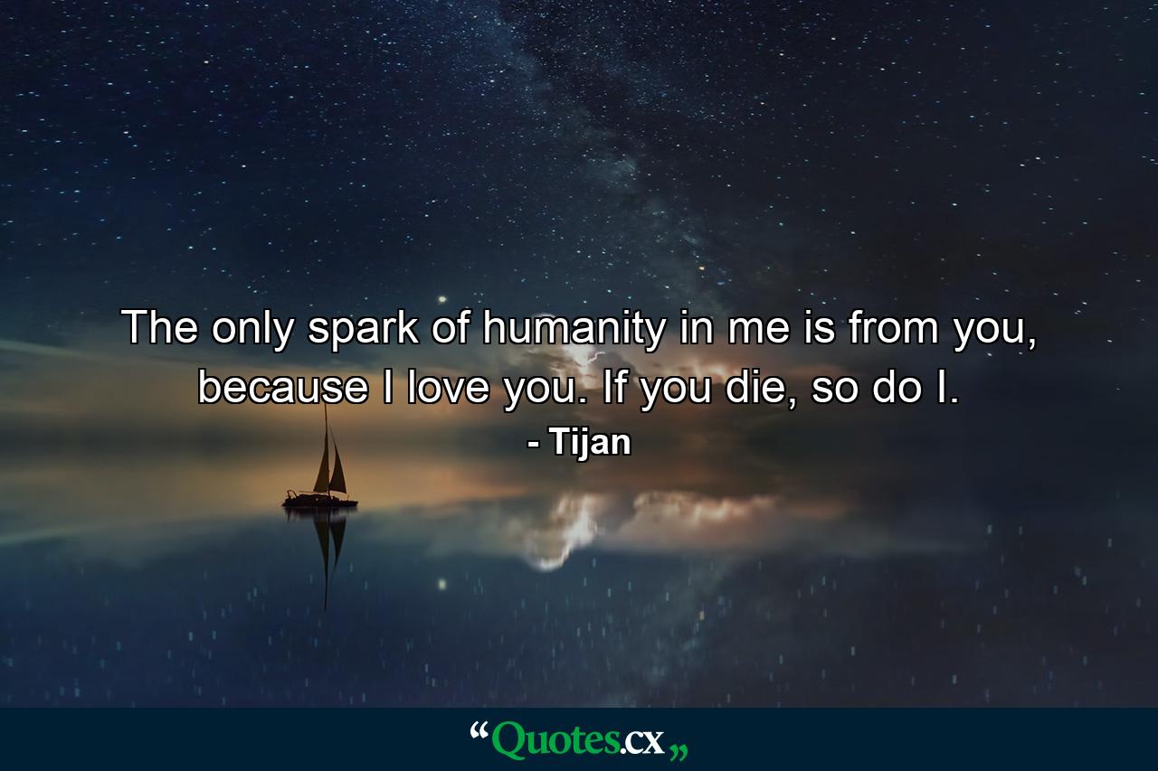 The only spark of humanity in me is from you, because I love you. If you die, so do I. - Quote by Tijan