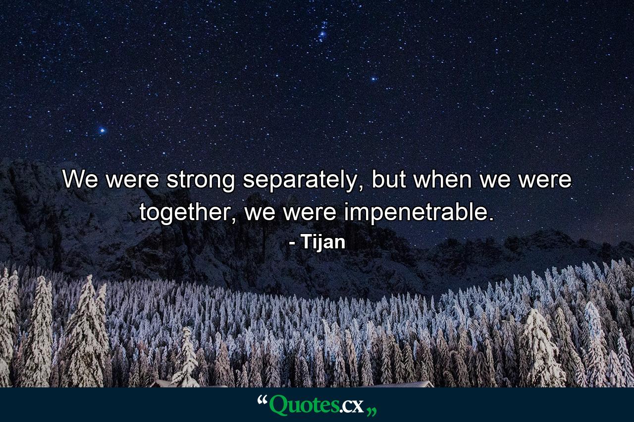 We were strong separately, but when we were together, we were impenetrable. - Quote by Tijan