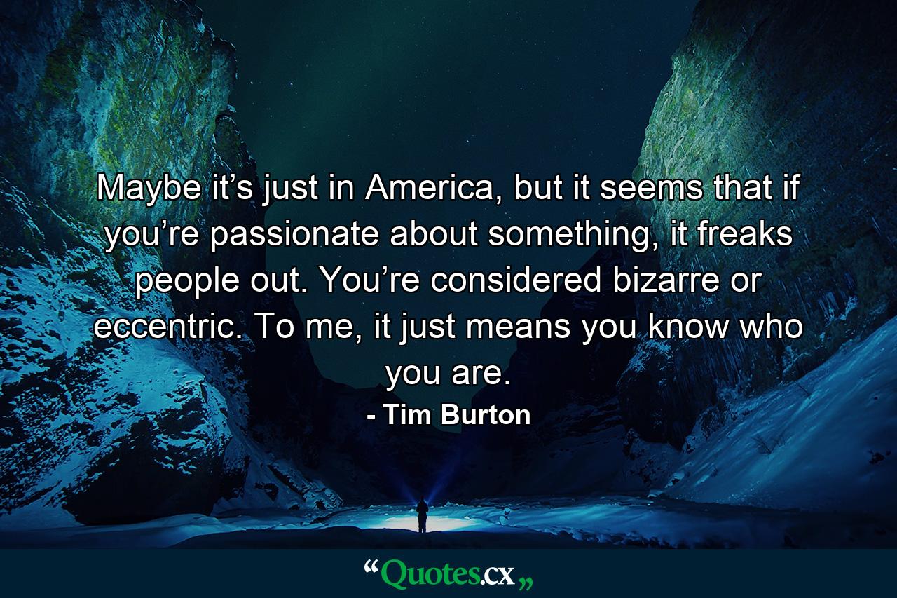 Maybe it’s just in America, but it seems that if you’re passionate about something, it freaks people out. You’re considered bizarre or eccentric. To me, it just means you know who you are. - Quote by Tim Burton