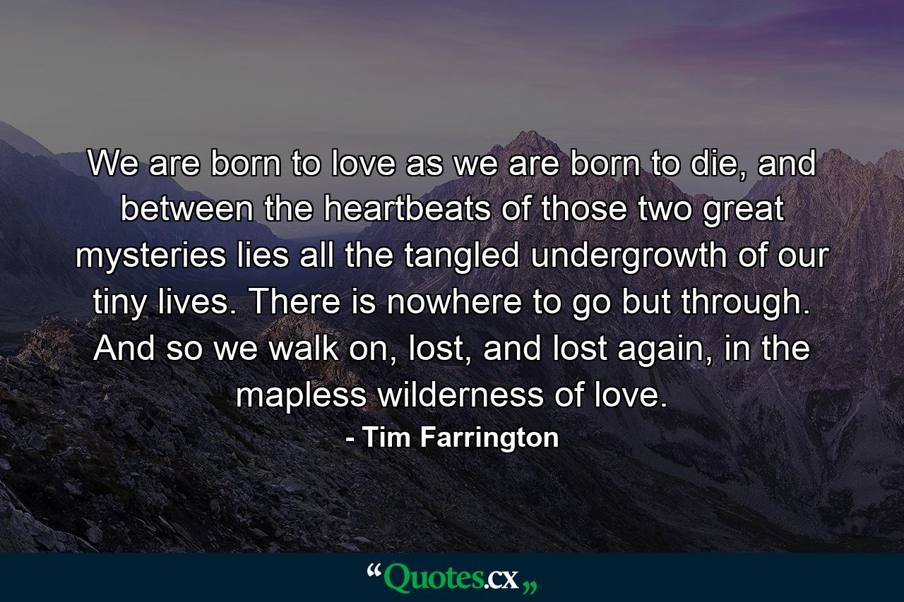 We are born to love as we are born to die, and between the heartbeats of those two great mysteries lies all the tangled undergrowth of our tiny lives. There is nowhere to go but through. And so we walk on, lost, and lost again, in the mapless wilderness of love. - Quote by Tim Farrington