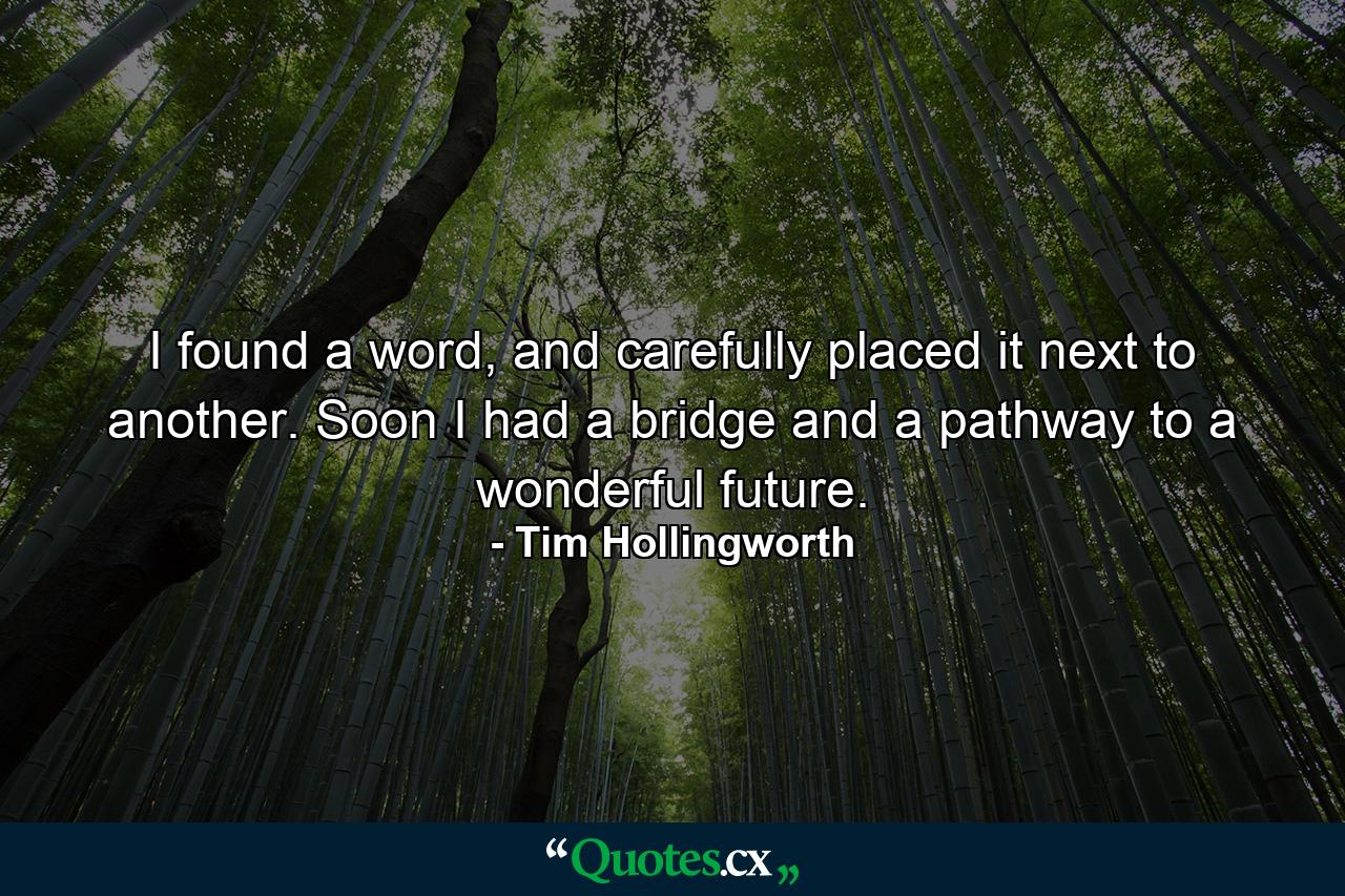 I found a word, and carefully placed it next to another. Soon I had a bridge and a pathway to a wonderful future. - Quote by Tim Hollingworth