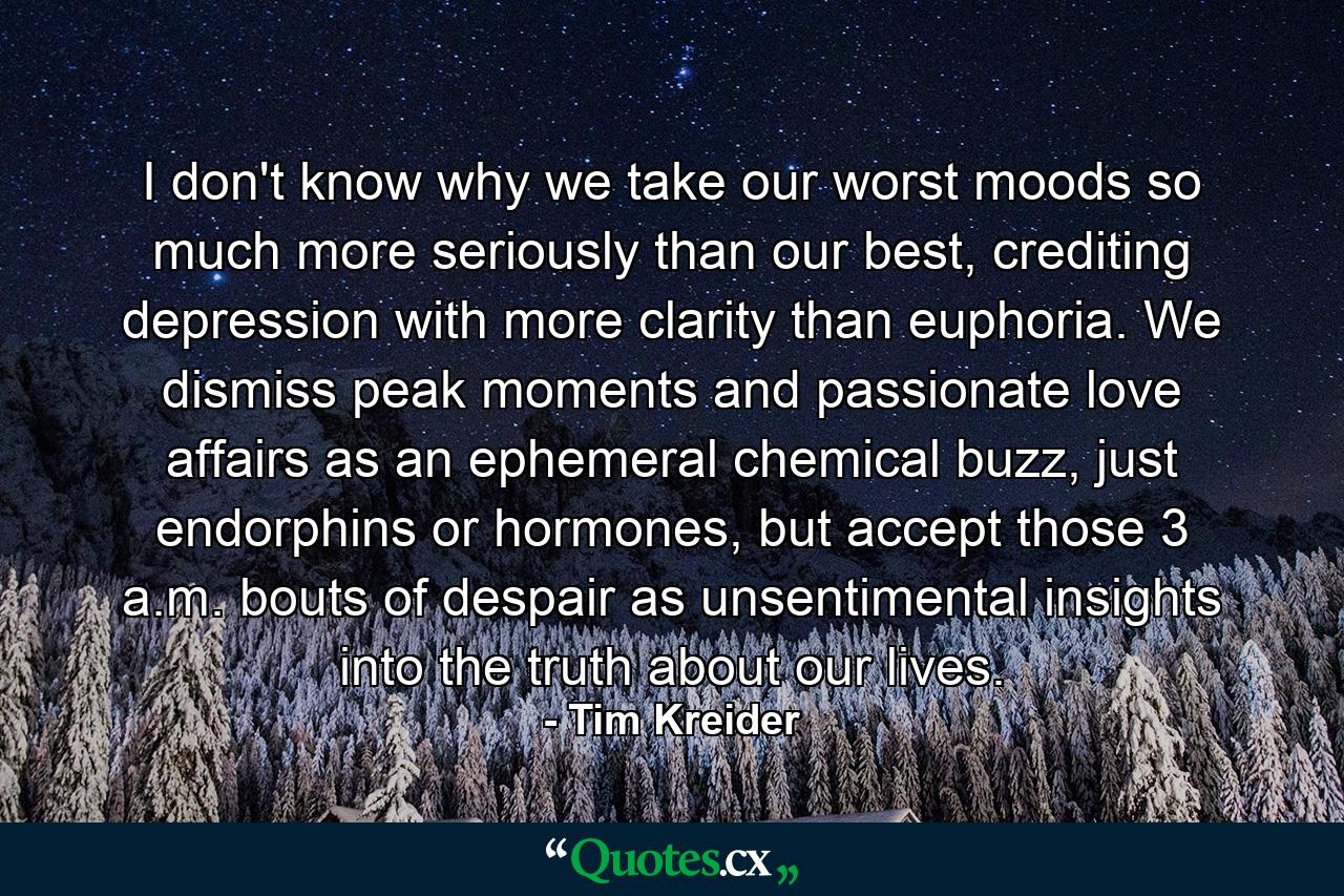 I don't know why we take our worst moods so much more seriously than our best, crediting depression with more clarity than euphoria. We dismiss peak moments and passionate love affairs as an ephemeral chemical buzz, just endorphins or hormones, but accept those 3 a.m. bouts of despair as unsentimental insights into the truth about our lives. - Quote by Tim Kreider