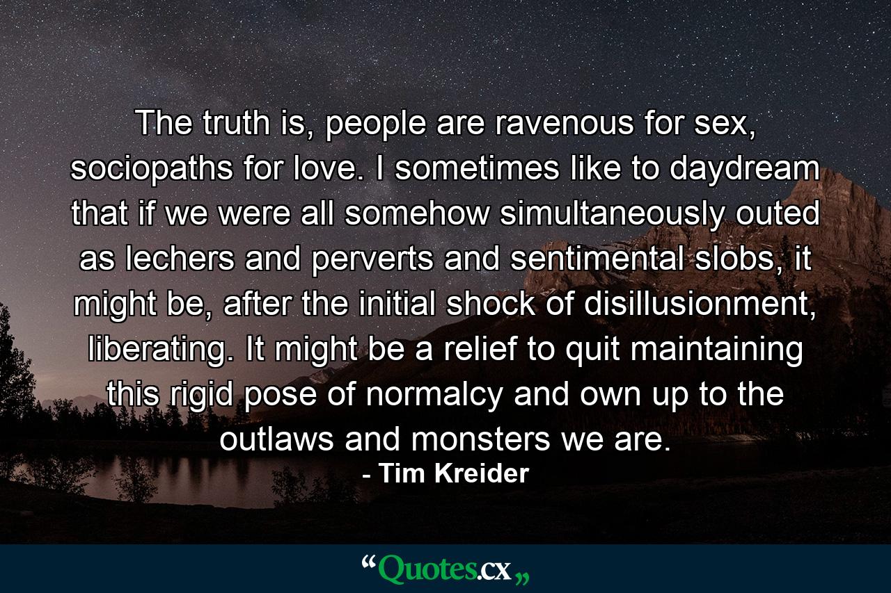 The truth is, people are ravenous for sex, sociopaths for love. I sometimes like to daydream that if we were all somehow simultaneously outed as lechers and perverts and sentimental slobs, it might be, after the initial shock of disillusionment, liberating. It might be a relief to quit maintaining this rigid pose of normalcy and own up to the outlaws and monsters we are. - Quote by Tim Kreider