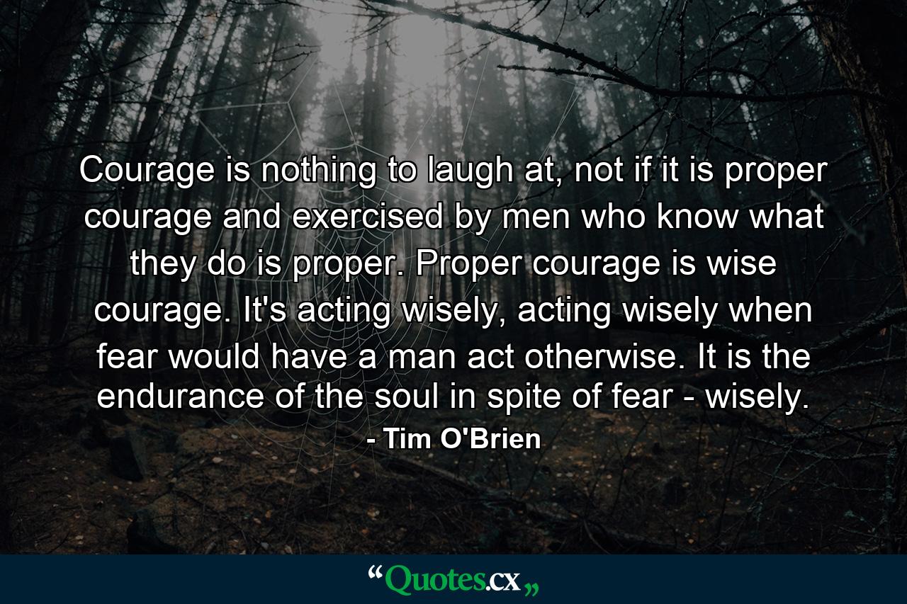 Courage is nothing to laugh at, not if it is proper courage and exercised by men who know what they do is proper. Proper courage is wise courage. It's acting wisely, acting wisely when fear would have a man act otherwise. It is the endurance of the soul in spite of fear - wisely. - Quote by Tim O'Brien