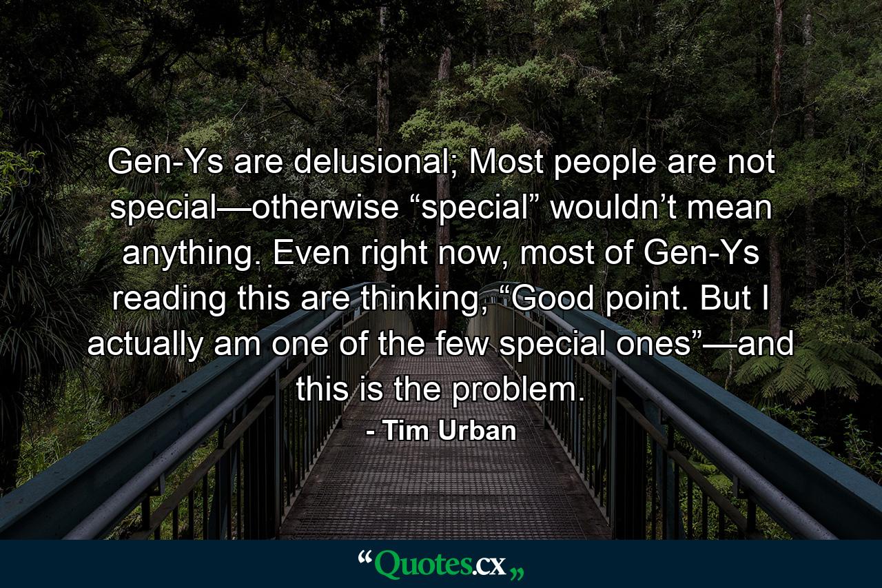 Gen-Ys are delusional; Most people are not special—otherwise “special” wouldn’t mean anything. Even right now, most of Gen-Ys reading this are thinking, “Good point. But I actually am one of the few special ones”—and this is the problem. - Quote by Tim Urban