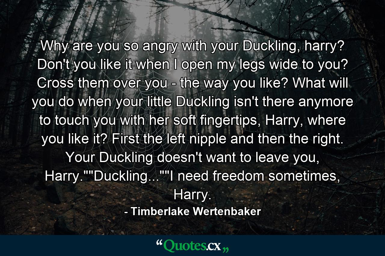 Why are you so angry with your Duckling, harry? Don't you like it when I open my legs wide to you? Cross them over you - the way you like? What will you do when your little Duckling isn't there anymore to touch you with her soft fingertips, Harry, where you like it? First the left nipple and then the right. Your Duckling doesn't want to leave you, Harry.