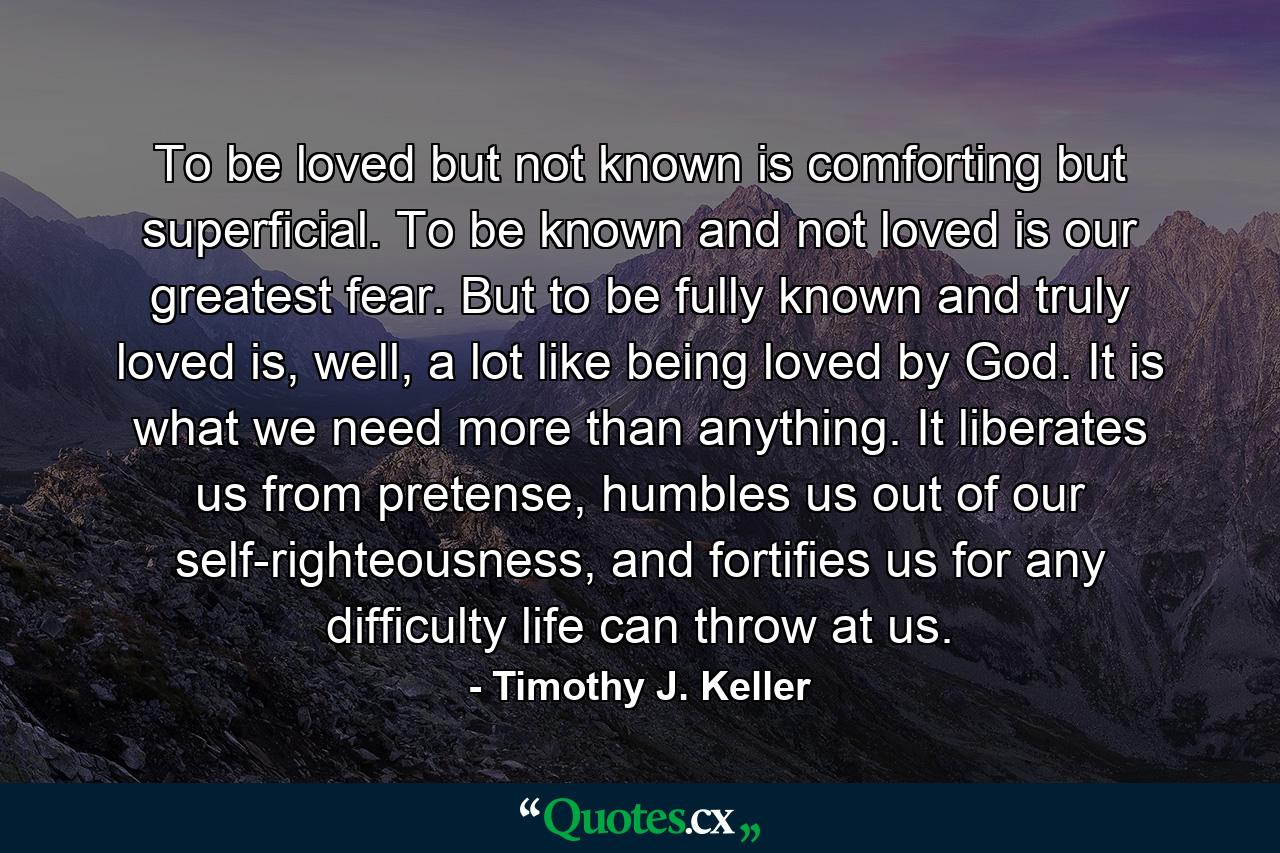 To be loved but not known is comforting but superficial. To be known and not loved is our greatest fear. But to be fully known and truly loved is, well, a lot like being loved by God. It is what we need more than anything. It liberates us from pretense, humbles us out of our self-righteousness, and fortifies us for any difficulty life can throw at us. - Quote by Timothy J. Keller