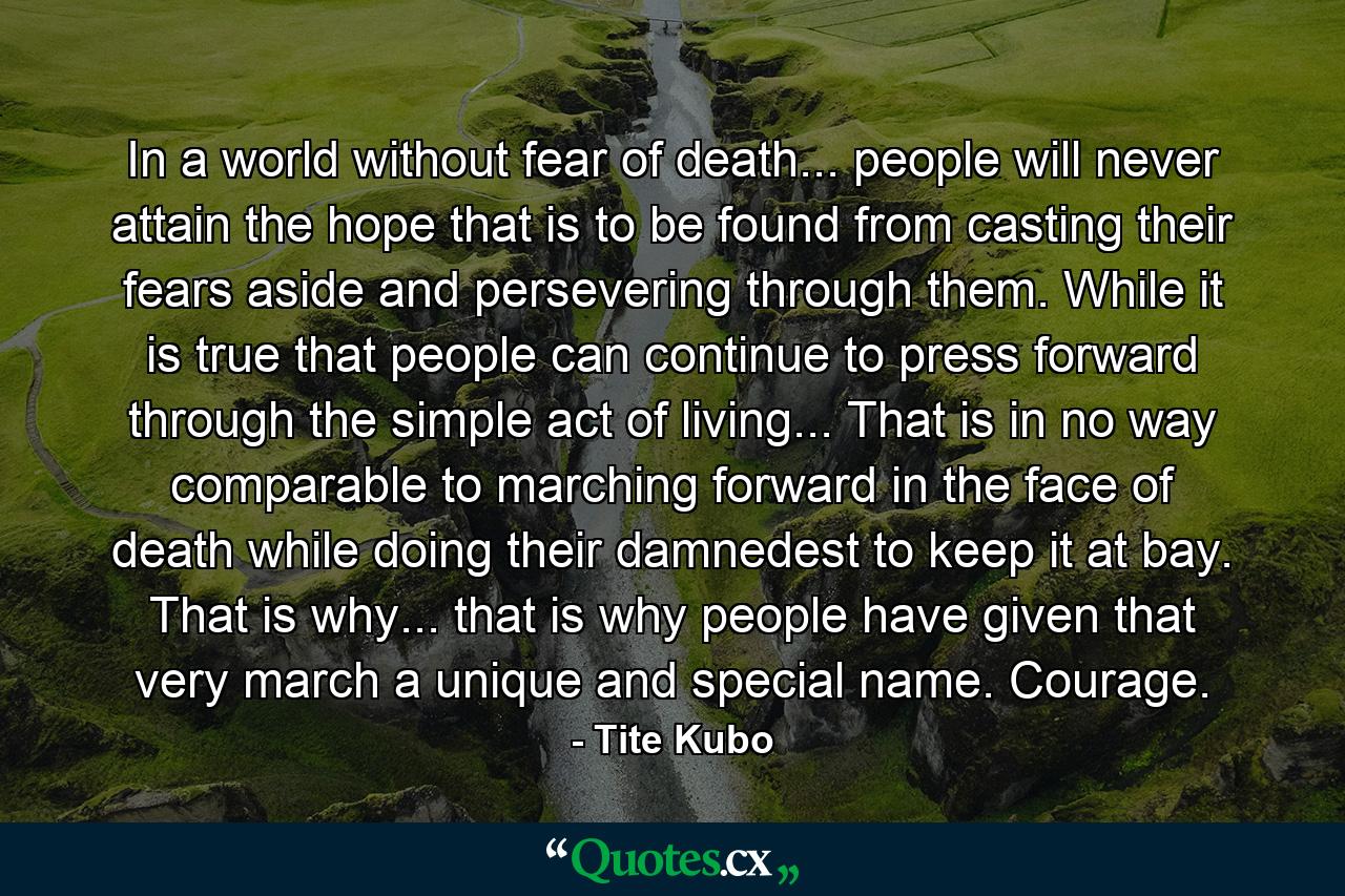 In a world without fear of death... people will never attain the hope that is to be found from casting their fears aside and persevering through them. While it is true that people can continue to press forward through the simple act of living... That is in no way comparable to marching forward in the face of death while doing their damnedest to keep it at bay. That is why... that is why people have given that very march a unique and special name. Courage. - Quote by Tite Kubo