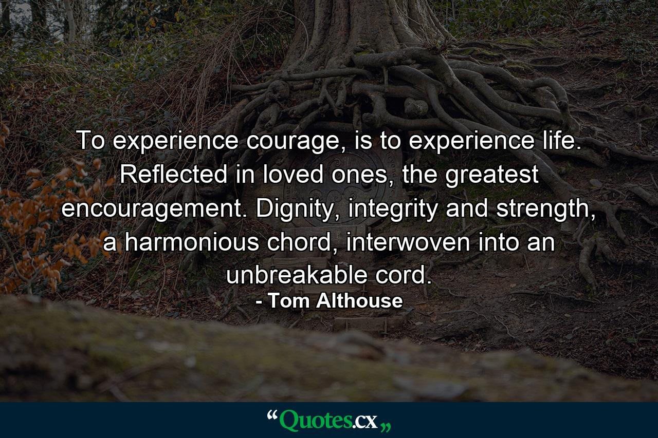 To experience courage, is to experience life. Reflected in loved ones, the greatest encouragement. Dignity, integrity and strength, a harmonious chord, interwoven into an unbreakable cord. - Quote by Tom Althouse