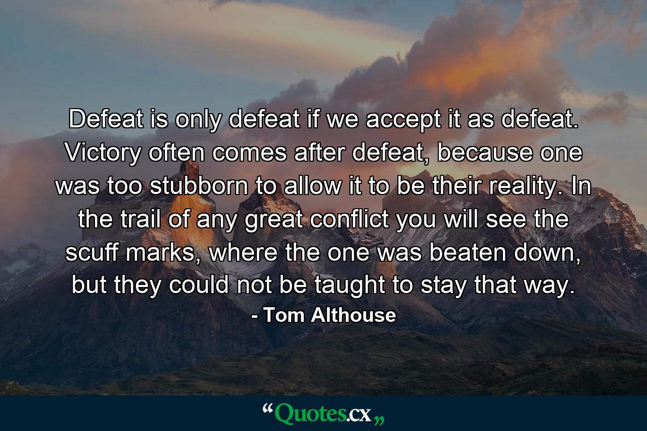 Defeat is only defeat if we accept it as defeat. Victory often comes after defeat, because one was too stubborn to allow it to be their reality. In the trail of any great conflict you will see the scuff marks, where the one was beaten down, but they could not be taught to stay that way. - Quote by Tom Althouse