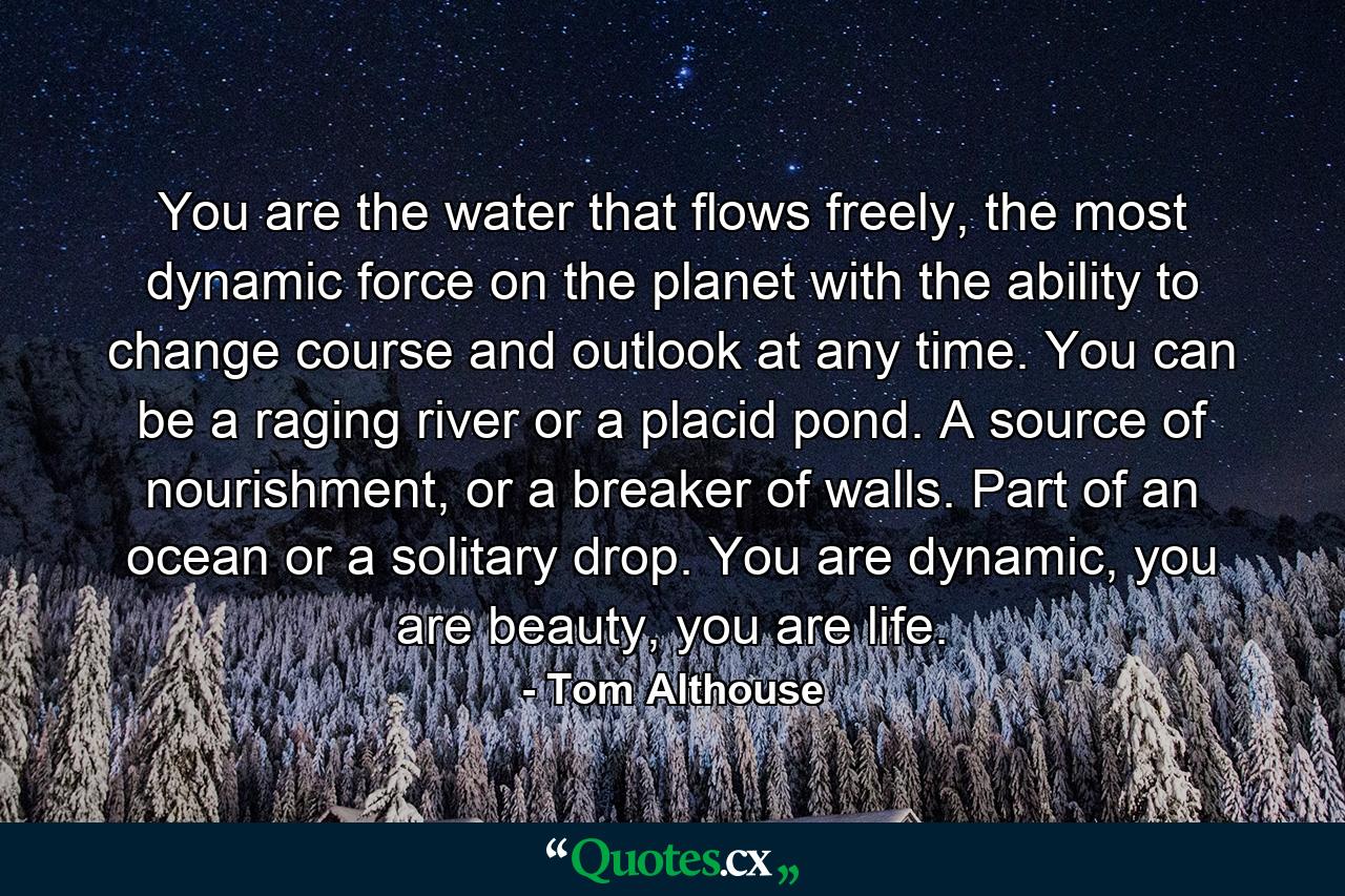 You are the water that flows freely, the most dynamic force on the planet with the ability to change course and outlook at any time. You can be a raging river or a placid pond. A source of nourishment, or a breaker of walls. Part of an ocean or a solitary drop. You are dynamic, you are beauty, you are life. - Quote by Tom Althouse