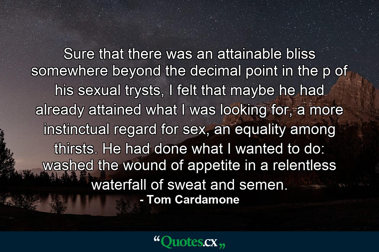 Sure that there was an attainable bliss somewhere beyond the decimal point in the p of his sexual trysts, I felt that maybe he had already attained what I was looking for, a more instinctual regard for sex, an equality among thirsts. He had done what I wanted to do: washed the wound of appetite in a relentless waterfall of sweat and semen. - Quote by Tom Cardamone