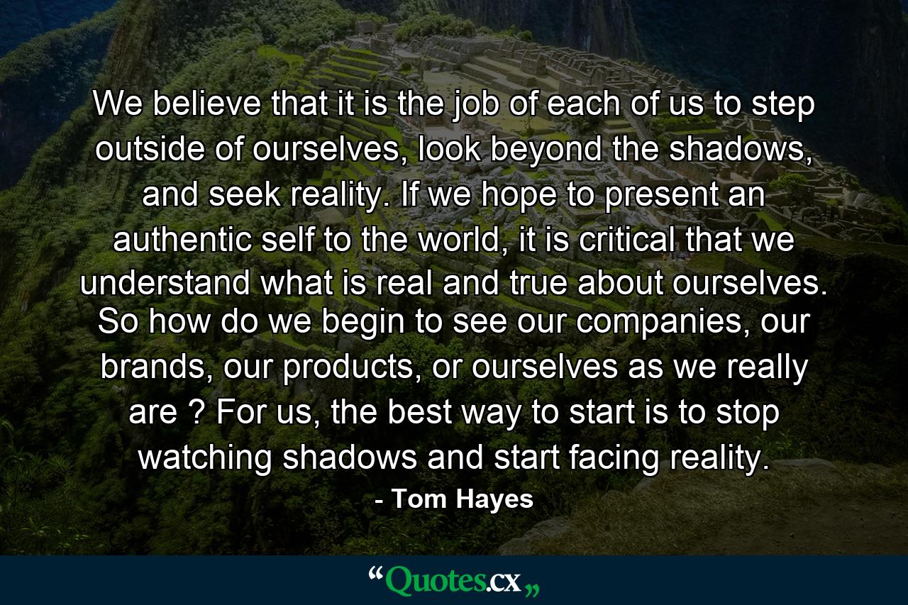 We believe that it is the job of each of us to step outside of ourselves, look beyond the shadows, and seek reality. If we hope to present an authentic self to the world, it is critical that we understand what is real and true about ourselves. So how do we begin to see our companies, our brands, our products, or ourselves as we really are ? For us, the best way to start is to stop watching shadows and start facing reality. - Quote by Tom Hayes